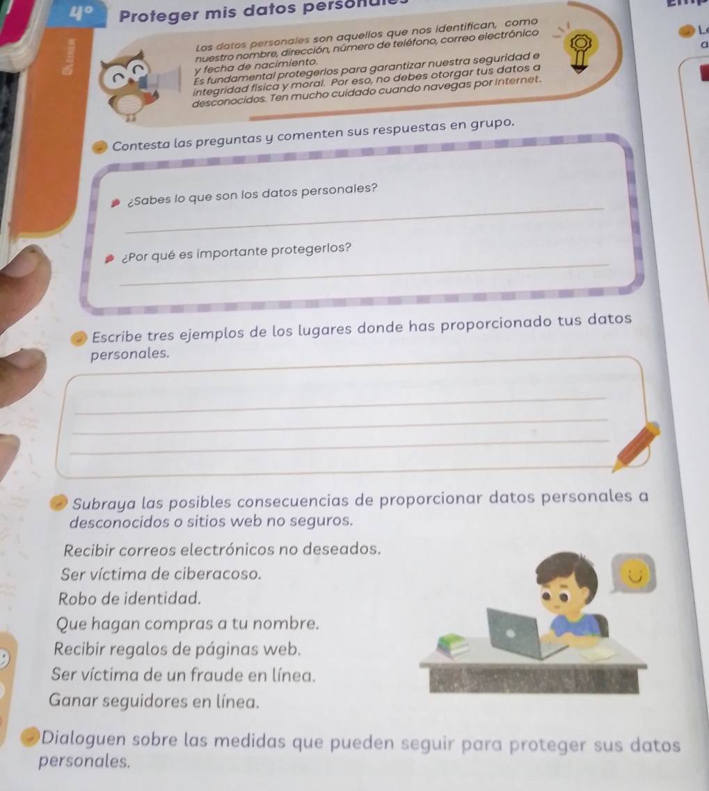 Proteger mis datos personul
cn
Los datos personales son aquellos que nos identifican, como
nuestro nombre, dirección, número de teléfono, correo electrónico
L
Es fundamental protegerlos para garantizar nuestra seguridad e a
y fecha de nacimiento.
integridad física y moral. Por eso, no debes otorgar tus datos a
desconocidos. Ten mucho cuidado cuando navegas por Internet.
Contesta las preguntas y comenten sus respuestas en grupo.
_
¿Sabes lo que son los datos personales?
_
¿Por qué es importante protegerlos?
Escribe tres ejemplos de los lugares donde has proporcionado tus datos
personales.
_
_
_
_
__
Subraya las posibles consecuencias de proporcionar datos personales a
desconocidos o sitios web no seguros.
Recibir correos electrónicos no deseados.
Ser víctima de ciberacoso.
Robo de identidad.
Que hagan compras a tu nombre.
Recibir regalos de páginas web.
Ser víctima de un fraude en línea.
Ganar seguidores en línea.
Dialoguen sobre las medidas que pueden seguir para proteger sus datos
personales.