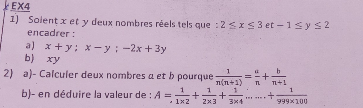 EX4 
1) Soienț x et y deux nombres réels tels que : 2≤ x≤ 3et-1≤ y≤ 2
encadrer : 
a) x+y; x-y; -2x+3y
b xy
2) a)- Calculer deux nombres a et b pourque  1/n(n+1) = a/n + b/n+1 
b)- en déduire la valeur de : A= 1/1* 2 + 1/2* 3 + 1/3* 4 .......+ 1/999* 100 