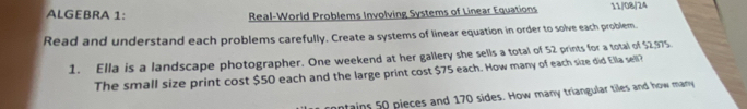 ALGEBRA 1: Real-World Problems Involving Systems of Linear Equations 11/08/24 
Read and understand each problems carefully. Create a systems of linear equation in order to solve each problem. 
1. Ella is a landscape photographer. One weekend at her gallery she sells a total of 52 prints for a total of $2,975. 
The small size print cost $50 each and the large print cost $75 each. How many of each size did Ella sell? 
ntains 50 pieces and 170 sides. How many triangular tiles and how many