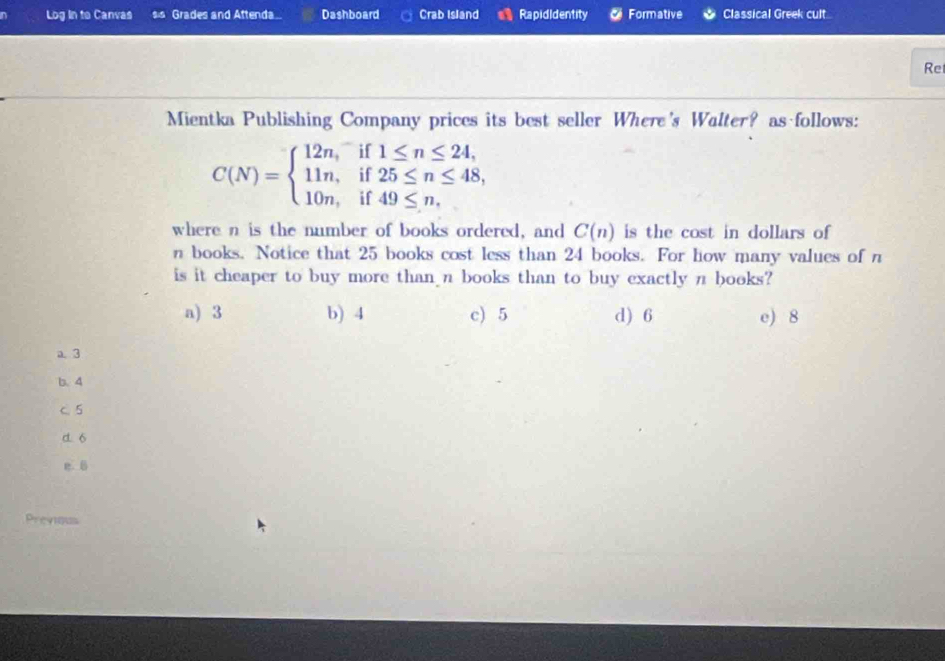 Log in to Canvas Grades and Attenda... Dashboard Crab Island a Rapididentity Formative Classical Greek cult
Re
Mientka Publishing Company prices its best seller Where's Walter? as follows:
C(N)=beginarrayl 12n,if1≤ n≤ 24, 11n,if25≤ n≤ 48, 10n,if49≤ n.endarray.
where n is the number of books ordered, and C(n) is the cost in dollars of
n books. Notice that 25 books cost less than 24 books. For how many values of n
is it cheaper to buy more than n books than to buy exactly n books?
a) 3 b) 4 c) 5 d) 6 e) 8
a 3
b. 4
C 5
d. 6
e 
Previous