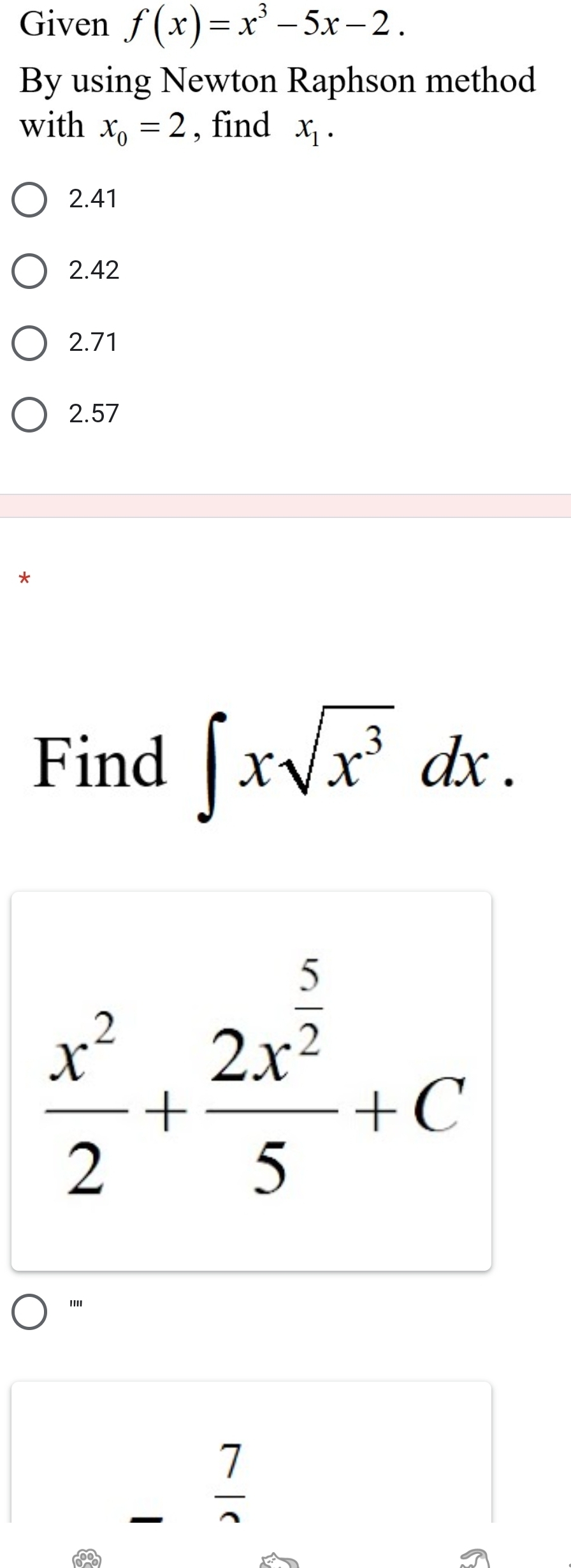 Given f(x)=x^3-5x-2. 
By using Newton Raphson method
with x_o=2 , find x_1.
2.41
2.42
2.71
2.57
Find ∈t xsqrt(x^3)dx.
 x^2/2 +frac 2x^(frac 5)25+C
''''
_  7/sim  