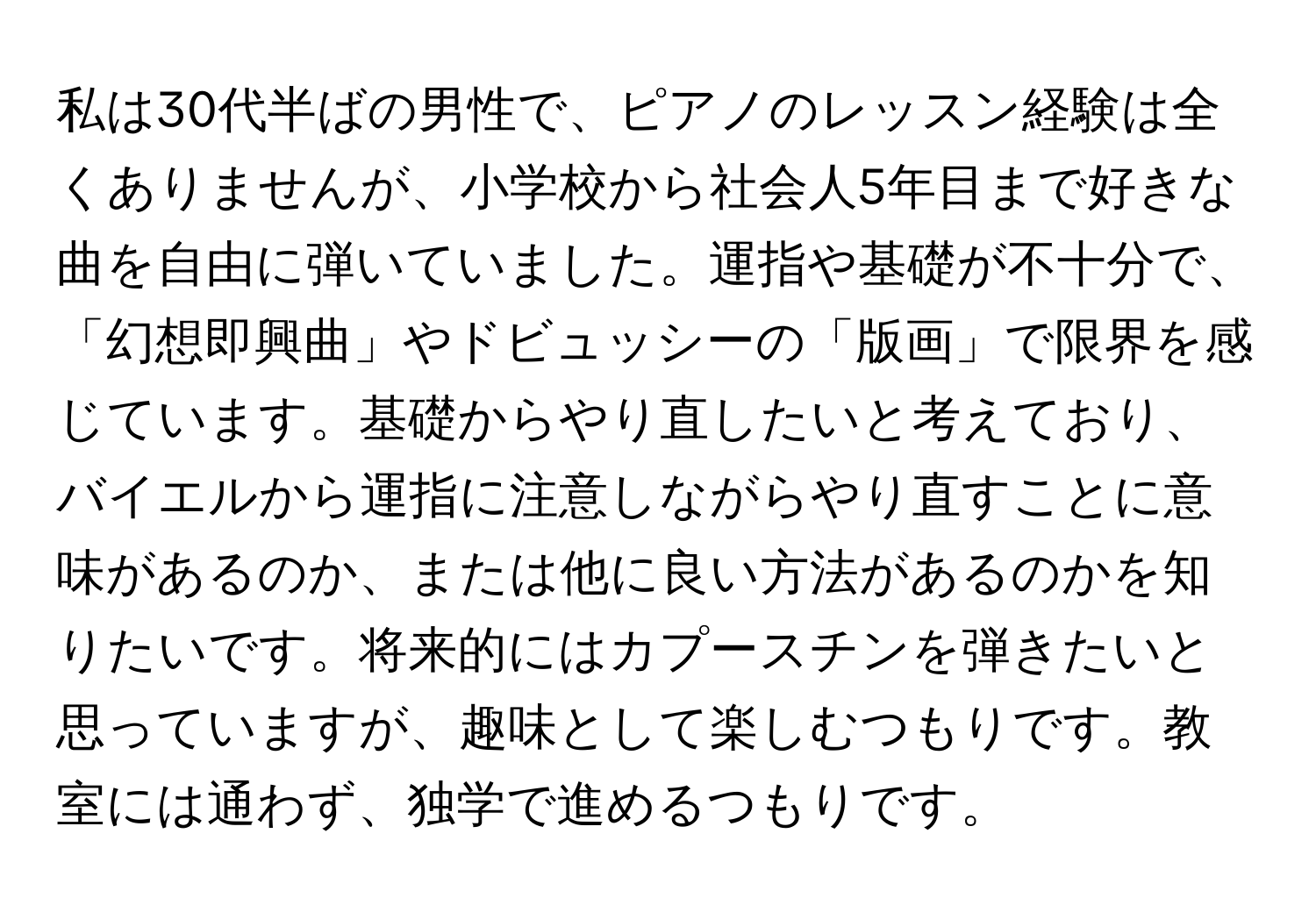 私は30代半ばの男性で、ピアノのレッスン経験は全くありませんが、小学校から社会人5年目まで好きな曲を自由に弾いていました。運指や基礎が不十分で、「幻想即興曲」やドビュッシーの「版画」で限界を感じています。基礎からやり直したいと考えており、バイエルから運指に注意しながらやり直すことに意味があるのか、または他に良い方法があるのかを知りたいです。将来的にはカプースチンを弾きたいと思っていますが、趣味として楽しむつもりです。教室には通わず、独学で進めるつもりです。