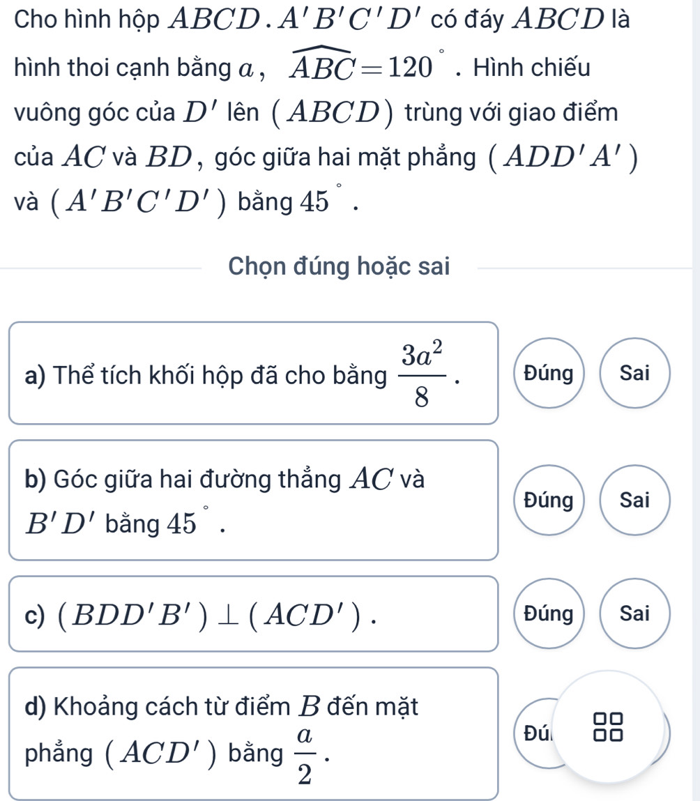 Cho hình hộp ABCD. A'B'C'D' có đáy ABCD là
hình thoi cạnh bằng a , widehat ABC=120°. Hình chiếu
vuông góc của D' lên (ABCD) trùng với giao điểm
của AC và BD , góc giữa hai mặt phẳng (ADD'A')
và (A'B'C'D') bằng 45°. 
Chọn đúng hoặc sai
a) Thể tích khối hộp đã cho bằng  3a^2/8 . Đúng Sai
b) Góc giữa hai đường thẳng AC và
Đúng Sai
B'D' bằng 45°. 
c) (BDD'B')⊥ (ACD'). Đúng Sai
d) Khoảng cách từ điểm B đến mặt
phẳng (ACD') bằng  a/2 . 
Đú