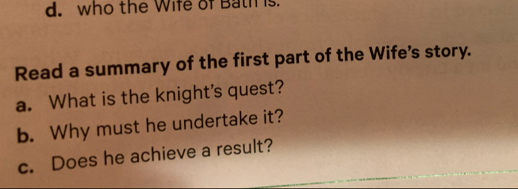 who the Wife of Bath is. 
Read a summary of the first part of the Wife's story. 
a. What is the knight's quest? 
b. Why must he undertake it? 
c. Does he achieve a result?