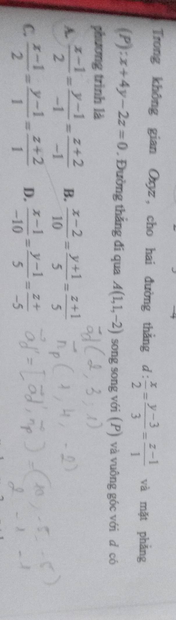 Trong không gian Oxyz, cho hai đường thẳng d: x/2 = (y-3)/3 = (z-1)/1  và mặt phǎng
(P) x+4y-2z=0. Đường thắng đi qua A(1,1,-2) song song với (P) và vuông góc với d có
phương trình là
A.  (x-1)/2 = (y-1)/-1 = (z+2)/-1  B.  (x-2)/10 = (y+1)/5 = (z+1)/5 
C.  (x-1)/2 = (y-1)/1 = (z+2)/1  D.  (x-1)/-10 = (y-1)/5 = (z+)/-5 