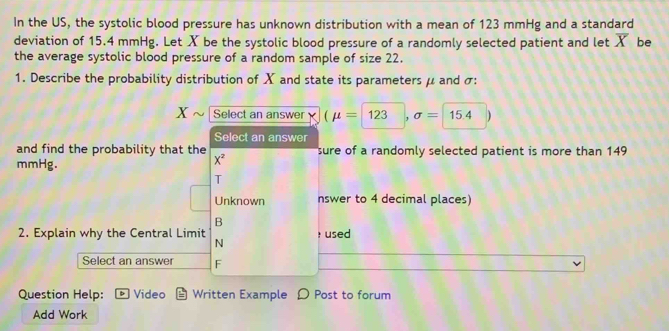 In the US, the systolic blood pressure has unknown distribution with a mean of 123 mmHg and a standard
deviation of 15.4 mmHg. Let X be the systolic blood pressure of a randomly selected patient and let overline X be
the average systolic blood pressure of a random sample of size 22.
1. Describe the probability distribution of X and state its parameters μ and σ :
X Select an answer (mu =123,sigma =15.4)
Select an answer
and find the probability that the X^2 sure of a randomly selected patient is more than 149
mmHg.
T
Unknown nswer to 4 decimal places)
B
2. Explain why the Central Limit N : used
Select an answer F
Question Help: b Video Written Example Post to forum
Add Work