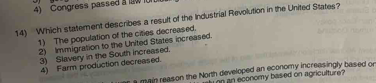 Congress passed a law 101
14) Which statement describes a result of the Industrial Revolution in the United States?
1) The population of the cities decreased.
2) Immigration to the United States increased.
3) Slavery in the South increased.
4) Farm production decreased.
main reason the North developed an economy increasingly based or
on an economy based on agriculture?