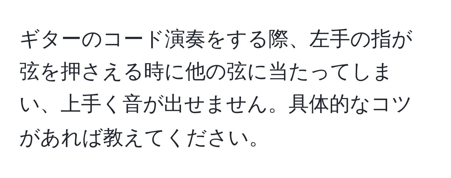 ギターのコード演奏をする際、左手の指が弦を押さえる時に他の弦に当たってしまい、上手く音が出せません。具体的なコツがあれば教えてください。