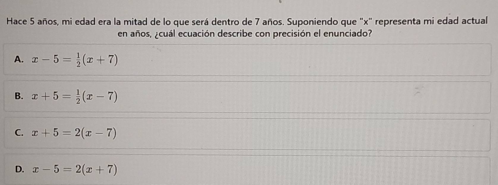 Hace 5 años, mi edad era la mitad de lo que será dentro de 7 años. Suponiendo que ' x ' representa mi edad actual
en años, ¿cuál ecuación describe con precisión el enunciado?
A. x-5= 1/2 (x+7)
B. x+5= 1/2 (x-7)
C. x+5=2(x-7)
D. x-5=2(x+7)