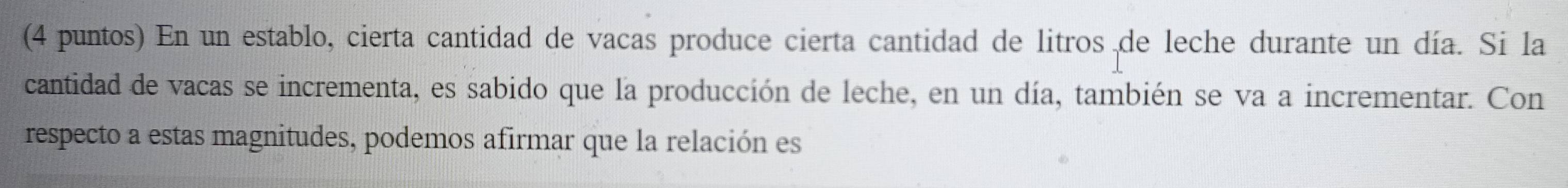 (4 puntos) En un establo, cierta cantidad de vacas produce cierta cantidad de litros de leche durante un día. Si la 
cantidad de vacas se incrementa, es sabido que la producción de leche, en un día, también se va a incrementar. Con 
respecto a estas magnitudes, podemos afirmar que la relación es