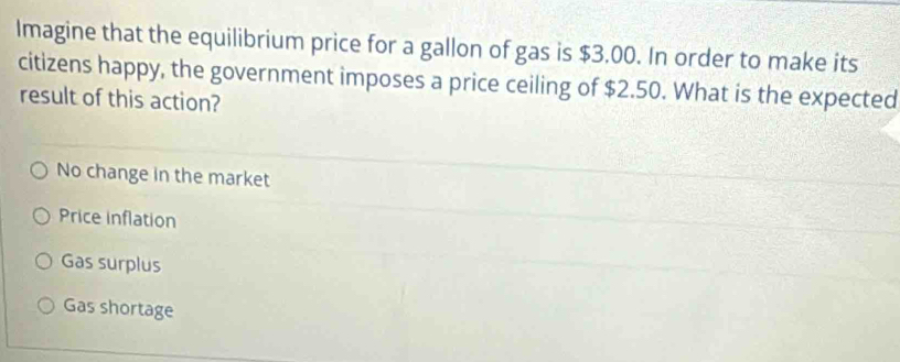 Imagine that the equilibrium price for a gallon of gas is $3.00. In order to make its
citizens happy, the government imposes a price ceiling of $2.50. What is the expected
result of this action?
No change in the market
Price inflation
Gas surplus
Gas shortage