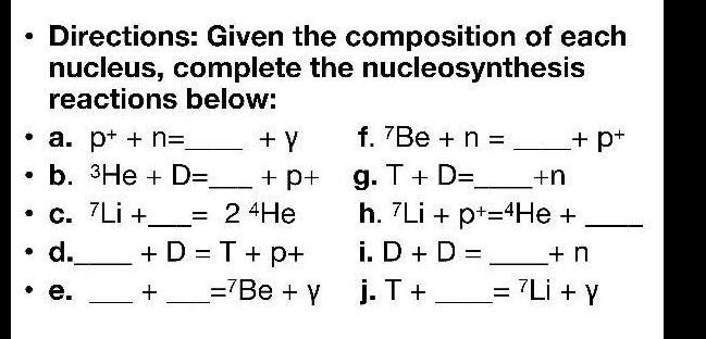 Directions: Given the composition of each 
nucleus, complete the nucleosynthesis 
reactions below: 
a. p^++n= _  + γ f. ^7Be+n= _  +p^+
b. ^3He+D= _  +p+ g. T+D= _  +n
C. ^7Li+ _  =2^4He h. ^7Li+p^+=^4He+ _ 
d._ +D=T+p+ i. D+D= _ + n
e. _+ _ =^7Be+Y j. T+ _  =^7Li+Y