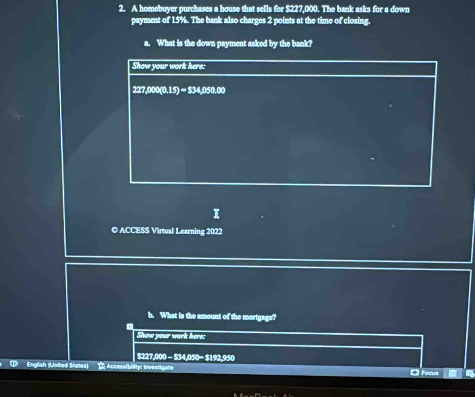 A homebuyer purchases a house that sells for $227,000. The bank asks for a down 
payment of 15%. The bank also charges 2 points at the time of closing. 
a. What is the down payment asked by the bank? 
Show your work here:
227,000(0.15)=$34,050.00
© ACCESS Virtual Learning 2022 
b. What is the amount of the mortgage? 
Show your work here:
$227,000 - $ 34,050=$192.950
English (United States) Accessibility: Investigate Focus