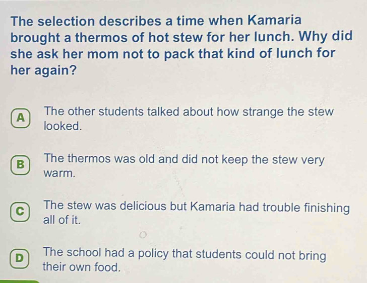 The selection describes a time when Kamaria
brought a thermos of hot stew for her lunch. Why did
she ask her mom not to pack that kind of lunch for
her again?
A The other students talked about how strange the stew
looked.
B The thermos was old and did not keep the stew very
warm.
C The stew was delicious but Kamaria had trouble finishing
all of it.
D The school had a policy that students could not bring
their own food.