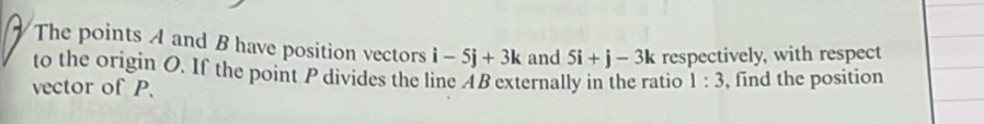 The points A and B have position vectors i-5j+3k and 5i+j-3k respectively, with respect 
to the origin O. If the point P divides the line AB externally in the ratio 1:3
vector of P. , find the position