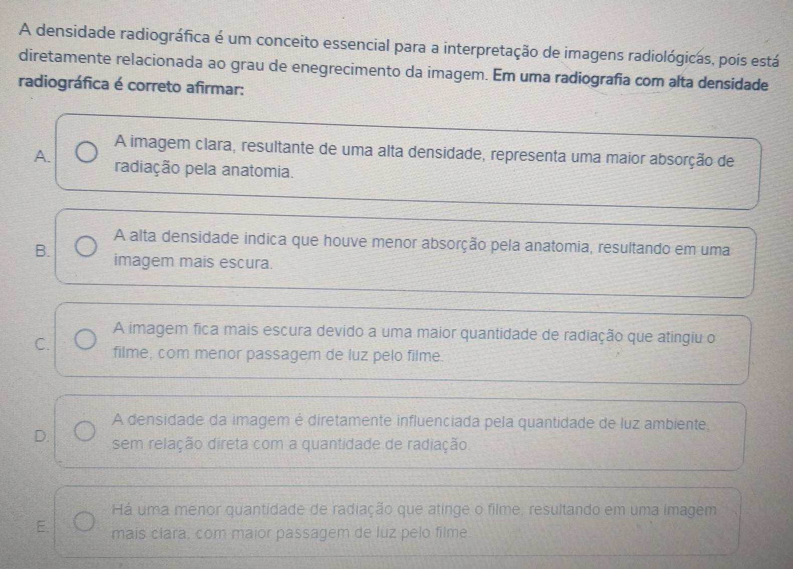 A densidade radiográfica é um conceito essencial para a interpretação de imagens radiológicas, pois está
diretamente relacionada ao grau de enegrecimento da imagem. Em uma radiografia com alta densidade
radiográfica é correto afirmar:
A imagem clara, resultante de uma alta densidade, representa uma maior absorção de
A.
radiação pela anatomia.
A alta densidade indica que houve menor absorção pela anatomia, resultando em uma
B.
imagem mais escura.
A imagem fica mais escura devido a uma maior quantidade de radiação que atingiu o
filme, com menor passagem de luz pelo filme.
A densidade da imagem é diretamente influenciada pela quantidade de luz ambiente,
sem relação direta com a quantidade de radiação.
Há uma menor quantidade de radiação que atinge o filme, resultando em uma imagem
mais clara, com maior passagem de luz pelo filme.