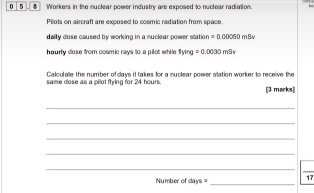 0 5 # Workers in the nuclear power industry are exposed to nuclear radiation 
Pilots on aircraft are exposed to cosmic radiation from space. 
daily dose caused by working in a muclear power station . =0.00060 m8v 
heurly dose from cosmic ravs to a pilot while ? tying=0.0030mBv
Calculae the number of days it takes for a nuclear power station worker to receive the 
same dose as a pilot flying for 24 hours [3 marks 
_ 
_ 
_ 
_ 
_ 
Number of days = _ 17