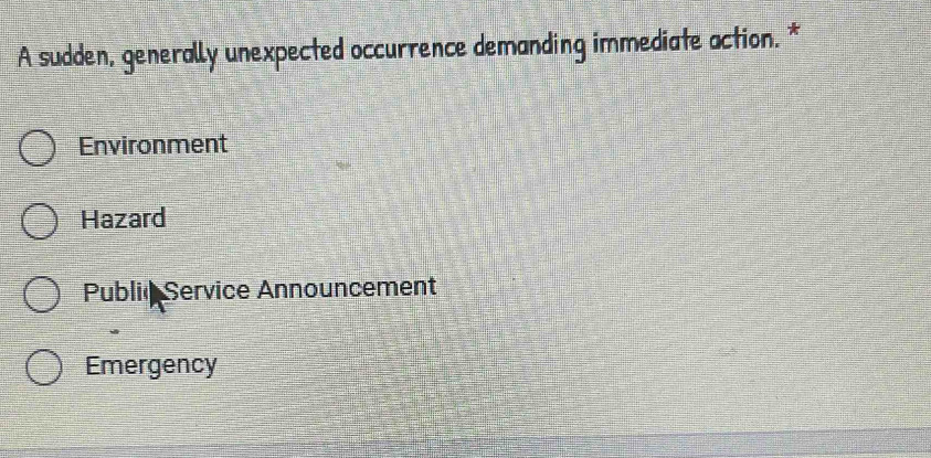 A sudden, generally unexpected occurrence demanding immediate action. *
Environment
Hazard
Public Service Announcement
Emergency