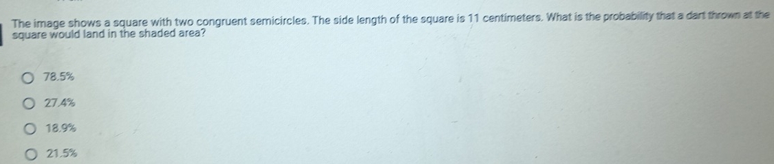 The image shows a square with two congruent semicircles. The side length of the square is 11 centimeters. What is the probability that a dart thrown at the
square would land in the shaded area?
78.5%
27.4%
18.9%
21.5%