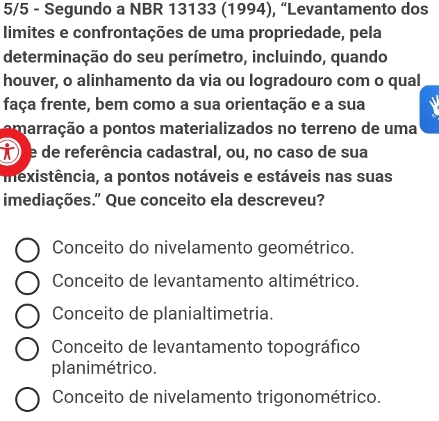 5/5 - Segundo a NBR 13133 (1994), “Levantamento dos
limites e confrontações de uma propriedade, pela
determinação do seu perímetro, incluindo, quando
houver, o alinhamento da via ou logradouro com o qual
faça frente, bem como a sua orientação e a sua
amarração a pontos materializados no terreno de uma
À e de referência cadastral, ou, no caso de sua
mexistência, a pontos notáveis e estáveis nas suas
imediações.” Que conceito ela descreveu?
Conceito do nivelamento geométrico.
Conceito de levantamento altimétrico.
Conceito de planialtimetria.
Conceito de levantamento topográfico
planimétrico.
Conceito de nivelamento trigonométrico.