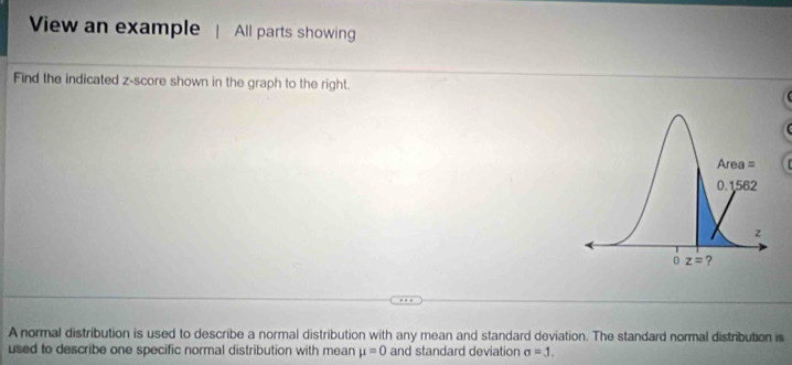 View an example All parts showing
Find the indicated z-score shown in the graph to the right.
A normal distribution is used to describe a normal distribution with any mean and standard deviation. The standard normal distribution is
used to describe one specific normal distribution with mean mu =0 and standard deviation sigma =J.