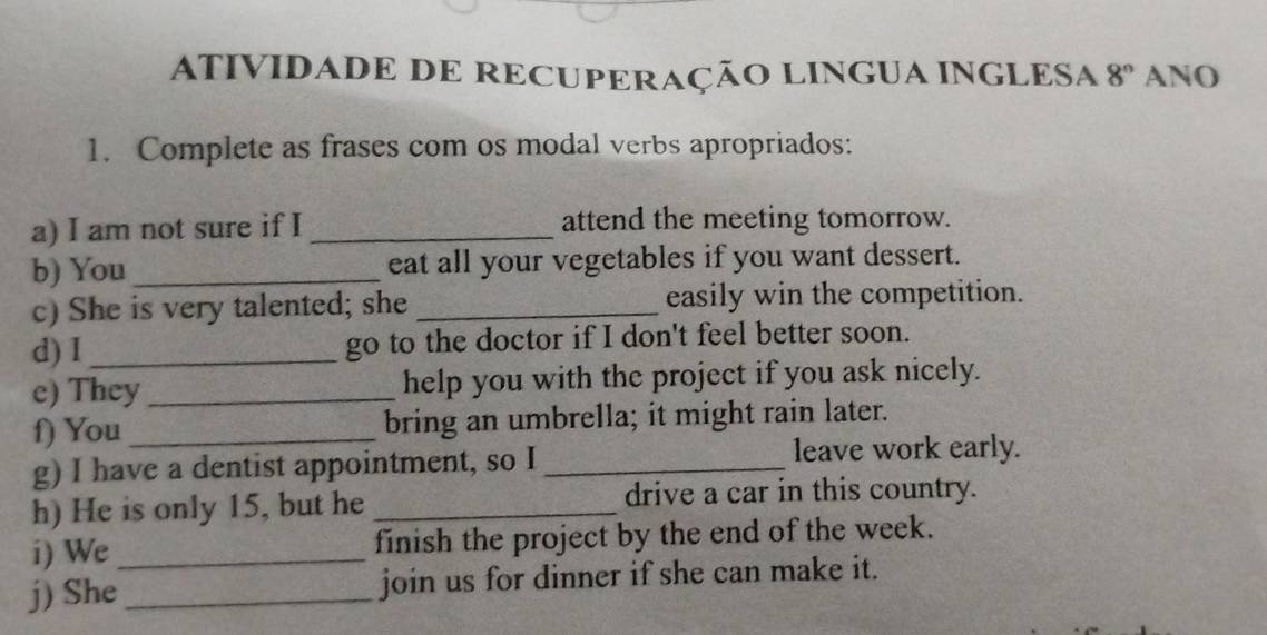 ATIVIDADE DE RECUPERAÇÃO LINGUA INGLESA 8° ANO 
1. Complete as frases com os modal verbs apropriados: 
a) I am not sure if I _attend the meeting tomorrow. 
b) You _eat all your vegetables if you want dessert. 
c) She is very talented; she _easily win the competition. 
d) I _go to the doctor if I don't feel better soon. 
e) They_ help you with the project if you ask nicely. 
f) You _bring an umbrella; it might rain later. 
g) I have a dentist appointment, so I_ leave work early. 
h) He is only 15, but he _drive a car in this country. 
i) We_ finish the project by the end of the week. 
j) She_ join us for dinner if she can make it.