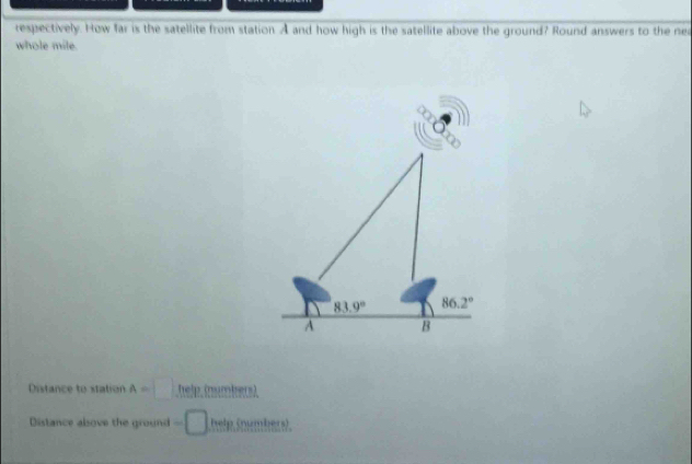 respectively. How far is the satellite from station. A and how high is the satellite above the ground? Round answers to the nea
whole mile.
83.9° 86.2°
A B
Distance to station A=□ help. (nubers)
Distance alsove the ground =□ help (numbers)