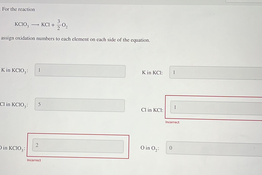 For the reaction
KCIO_3to KCl+ 3/2 O_2
assign oxidation numbers to each element on each side of the equation.
K in KClO_3: 1 K in KCl: 1
Cl in KClO_3: 5
Cl in KCl: 1
Incorrect 
) in KCIO_3 2
O in O_2: 0
Incorrect