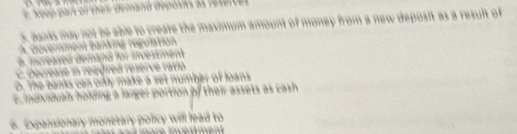 e Keep part of thei demand deposis as reserves 
5. Banks may not be able to create the maximum amount of money from a new deposit as a result of
A, dovernment Banking régulation
a increased demand for iivestment
C. Decrease in requfred reseive ratió
D. The banks can only make a set number of loans
E individuals holding a larger portion of their assets as cash 
6. Expansionary monetary policy will lead to