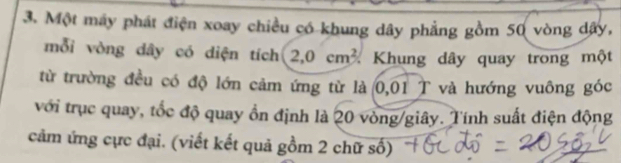 Một máy phát điện xoay chiều có khung dây phẳng gồm 50 vòng dây, 
mỗi vòng dây có diện tích 2,0cm^2 Khung dây quay trong một 
từ trường đều có độ lớn cảm ứng từ là 0,01 T và hướng vuông góc 
với trục quay, tốc độ quay ồn định là 20 vòng/giây. Tính suất điện động 
cảm ứng cực đại. (viết kết quả gồm 2 chữ số)