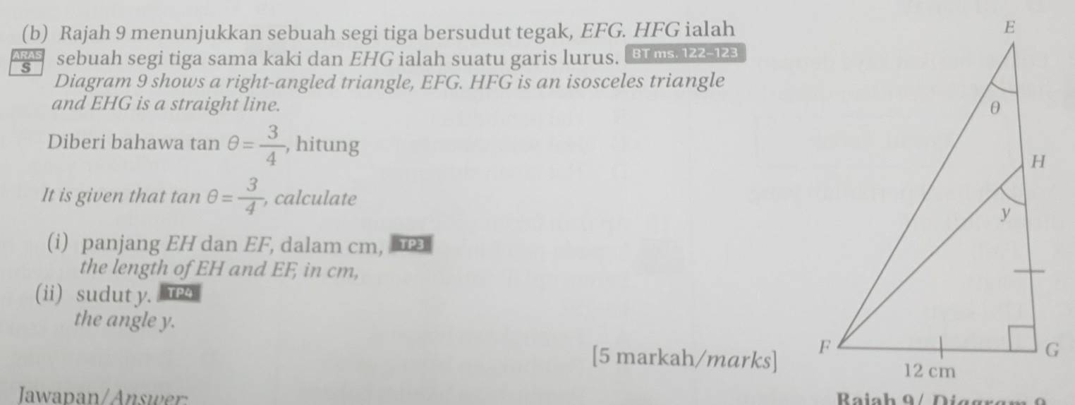 Rajah 9 menunjukkan sebuah segi tiga bersudut tegak, EFG. HFG ialah 
RAS 
s sebuah segi tiga sama kaki dan EHG ialah suatu garis lurus. B ms 122-123 
Diagram 9 shows a right-angled triangle, EFG. HFG is an isosceles triangle 
and EHG is a straight line. 
Diberi bahawa tan θ = 3/4  , hitung 
It is given that tan θ = 3/4  , calculate 
(i) panjang EH dan EF, dalam cm, 
the length of EH and EF, in cm, 
(ii) sudut y. re4 
the angle y. 
[5 markah/marks] 
Jawapan/Answer: Baia h 9 i g g a m