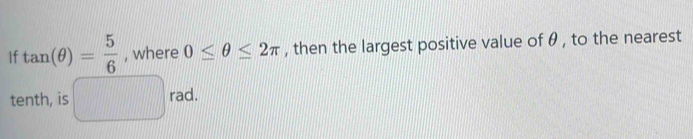 If tan (θ )= 5/6  , where 0≤ θ ≤ 2π , then the largest positive value of θ , to the nearest 
tenth, is □ rad.