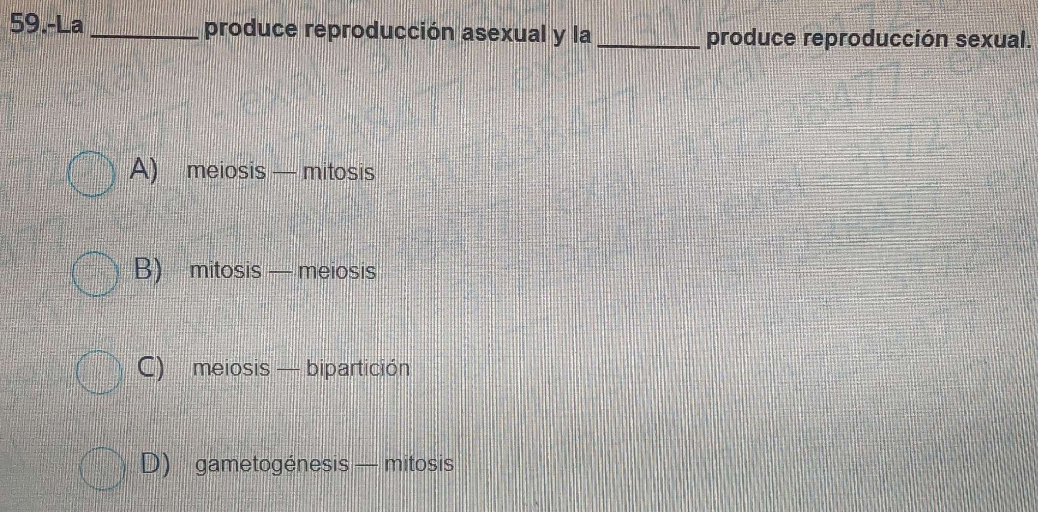 59.-La _produce reproducción asexual y la_
produce reproducción sexual.
A) meiosis — mitosis
B) mitosis — meiosis
C) meiosis — bipartición
D) gametogénesis — mitosis