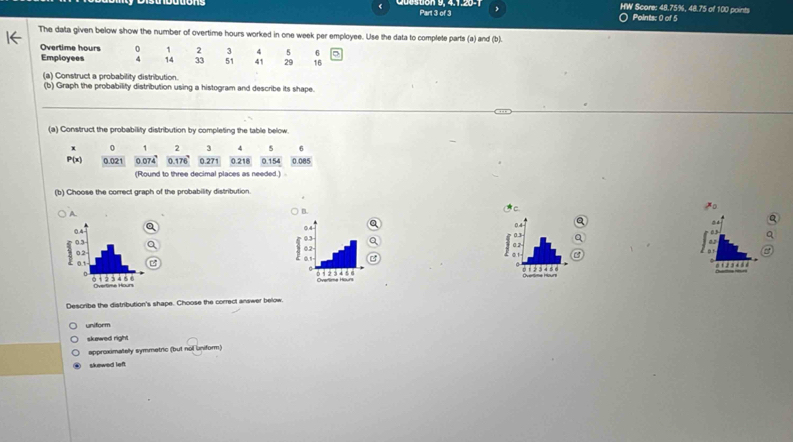 HW Score: 48.75%, 48.75 of 100 points
Part 3 of 3 O Points: 0 of 5
The data given below show the number of overtime hours worked in one week per employee. Use the data to complete parts (a) and (b).
Overtime hours 0 1 2 3 4 5 6
Employees 4 14 33 51 41 29 16
(a) Construct a probability distribution.
(b) Graph the probability distribution using a histogram and describe its shape.
_
_
(a) Construct the probability distribution by completing the table below.
x 0 1 2 3 4 5 6
P'(x) 0.021 0.074 ' 0.176 ' 0.271 0.218 0.154 0.085
(Round to three decimal places as needed.) 
(b) Choose the correct graph of the probability distribution.
A
B.

Q
Q
0.3
0 2
3 1
0
0 1 3 4 5
11 2 34 à 1
Describe the distribution's shape. Choose the correct answer below.
uniform
skewed right
approximatelly symmetric (but nol uniform)
sluewed lef