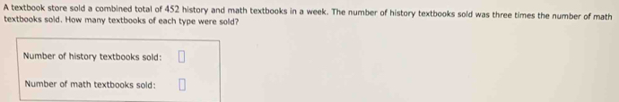 A textbook store sold a combined total of 452 history and math textbooks in a week. The number of history textbooks sold was three times the number of math 
textbooks sold. How many textbooks of each type were sold? 
Number of history textbooks sold: 
Number of math textbooks sold: