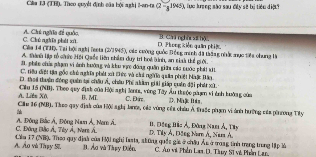 (TH). Theo quyết định của hội nghị I-an-ta (2-_81945) 0, lực lượng nào sau đây sẽ bị tiêu diệt?
A. Chủ nghĩa đế quốc. B. Chủ nghĩa xã hội.
C. Chủ nghĩa phát xít. D. Phong kiến quân phiệt.
Câu 14 (TH). Tại hội nghị Ianta (2/1945), các cường quốc Đồng minh đã thống nhất mục tiêu chung là
A. thành lập tổ chức Hội Quốc liên nhằm duy trì hoà bình, an ninh thế giới.
B. phân chia phạm vi ảnh hưởng và khu vực đóng quân giữa các nước phát xít.
C. tiêu diệt tận gốc chủ nghĩa phát xít Đức và chủ nghĩa quân phiệt Nhật Bản.
D. thoả thuận đóng quân tại châu Á, châu Phi nhằm giải giáp quân đội phát xít.
Câu 15 (NB). Theo quy định của Hội nghị Ianta, vùng Tây Âu thuộc phạm vi ảnh hưởng của
A. Liên Xô. B. Mĩ. C. Đức. D. Nhật Bản.
Câu 16 (NB). Theo quy định của Hội nghị Ianta, các vùng của châu Á thuộc phạm vi ảnh hưởng của phương Tây
là
A. Đông Bắc Á, Đông Nam Á, Nam Á. B. Đông Bắc Á, Đông Nam Á, Tây
C. Đông Bắc Á, Tây Á, Nam Á. D. Tây Á, Đông Nam Á, Nam Á.
Câu 17 (NB). Theo quy định của Hội nghị Ianta, những quốc gia ở châu Âu ở trong tình trang trung lập là
A. Áo và Thụy Sĩ. B. Áo và Thụy Điễn. C. Áo và Phần Lan. D. Thụy Sĩ và Phần Lan.