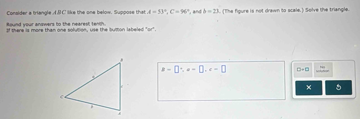 Consider a triangle ABC like the one below. Suppose that A=53°, C=96° , and b=23. (The figure is not drawn to scale.) Solve the triangle. 
Round your answers to the nearest tenth. 
If there is more than one solution, use the button labeled "or".
B=□°, a=□ , c=□
No
□ approx □ solution 
× 5