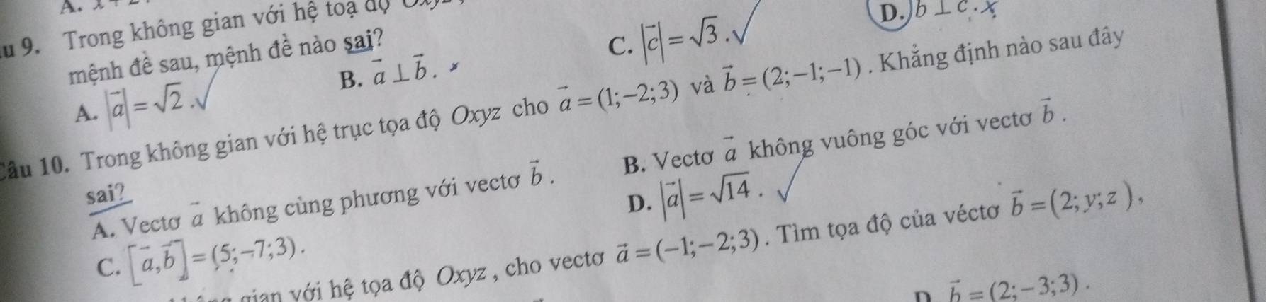 Trong không gian với hệ toạ độ U
D.
mệnh đề sau, mệnh đề nào sai?
B. vector a⊥ vector b.
C. |vector c|=sqrt(3). b⊥ c· x
A. |vector a|=sqrt(2). 
Cầu 10. Trong không gian với hệ trục tọa độ Oxyz cho vector a=(1;-2;3) và vector b=(2;-1;-1). Khẳng định nào sau đây
sai i 2 vector b. B. Vectơ vector a không vuông góc với vectơ
vector b.
D. |vector a|=sqrt(14). 
A. Vectơ a không cùng phương với vectơ
nian v ới hệ tọa độ Oxyz , cho vecto vector a=(-1;-2;3). Tìm tọa độ của véctơ vector b=(2;y;z),
C. [vector a,vector b]=(5;-7;3). 
n vector b=(2;-3;3).