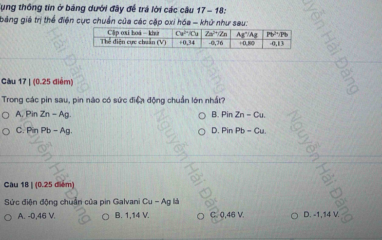 lụng thông tin ở bảng dưới đây để trả lời các câu 17 − 18:
bảng giá trị thể điện cực chuẩn của các cặp oxi hóa - khử như sau:
Câu 17 | (0.25 điểm)
Trong các pin sau, pin nào có sức điện động chuẩn lớn nhất?
A, Pin Zn - Ag. B. PinZn-Cu.
C. Pin Pb - Ag. D. PinPb-Cu.
Câu 18 | (0.25 điểm)
Sức điện động chuẩn của pin Galvani Cu - Ag là
A. -0,46 V. B. 1,14 V. C. 0,46 V. D. -1,14 V.