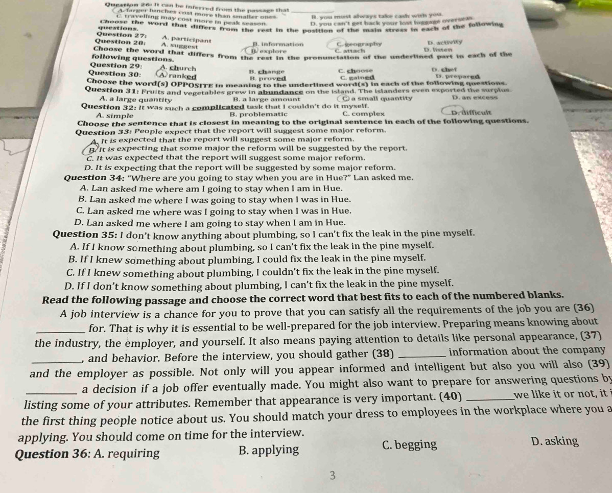It can be inferred from the passage that_
Aclarger lunches cost more than smaller ones B. you must always take cash with you.
C. travelling may cost more in peak season D. you can't get back your lost luptage overseas
questions. Choose the word that differs from the rest in the position of the main stress in each of the following
Question 27: A. participant
Question 28: A. suggest
B. information Cogeography D. activity
B. explore C. attach D. listen
Choose the word that differs from the rest in the pronunciation of the underlined part in each of the
following questions.
Question 29: A. church
Question 30: A ranked B. change B. proved C. choose D. chef D. prepared
C. gained
Choose the word(s) OPPOSITE in meaning to the underlined word(s) in each of the following questions.
Question 31: Fruits and vegetables grew in abundance on the island. The islanders even exported the surplus.
A. a large quantity B. a large amount ○ a small quantity D. an excess
Question 32: It was such a complicated task that I couldn't do it myself.
A. simple B. problematic C. complex D. difficult
Choose the sentence that is closest in meaning to the original sentence in each of the following questions.
Question 33: People expect that the report will suggest some major reform.
A. It is expected that the report will suggest some major reform.
B. It is expecting that some major the reform will be suggested by the report.
C. It was expected that the report will suggest some major reform.
D. It is expecting that the report will be suggested by some major reform.
Question 34: “Where are you going to stay when you are in Hue ?'' Lan asked me.
A. Lan asked me where am I going to stay when I am in Hue.
B. Lan asked me where I was going to stay when I was in Hue.
C. Lan asked me where was I going to stay when I was in Hue.
D. Lan asked me where I am going to stay when I am in Hue.
Question 35: I don’t know anything about plumbing, so I can’t fix the leak in the pine myself.
A. If I know something about plumbing, so I can’t fix the leak in the pine myself.
B. If I knew something about plumbing, I could fix the leak in the pine myself.
C. If I knew something about plumbing, I couldn’t fix the leak in the pine myself.
D. If I don’t know something about plumbing, I can’t fix the leak in the pine myself.
Read the following passage and choose the correct word that best fits to each of the numbered blanks.
A job interview is a chance for you to prove that you can satisfy all the requirements of the job you are (36)
_for. That is why it is essential to be well-prepared for the job interview. Preparing means knowing about
the industry, the employer, and yourself. It also means paying attention to details like personal appearance, (37)
_, and behavior. Before the interview, you should gather (38) _information about the company
and the employer as possible. Not only will you appear informed and intelligent but also you will also (39)
_a decision if a job offer eventually made. You might also want to prepare for answering questions by
listing some of your attributes. Remember that appearance is very important. (40) _we like it or not, it 
the first thing people notice about us. You should match your dress to employees in the workplace where you a
applying. You should come on time for the interview.
Question 36: A. requiring B. applying
C. begging D. asking
3
