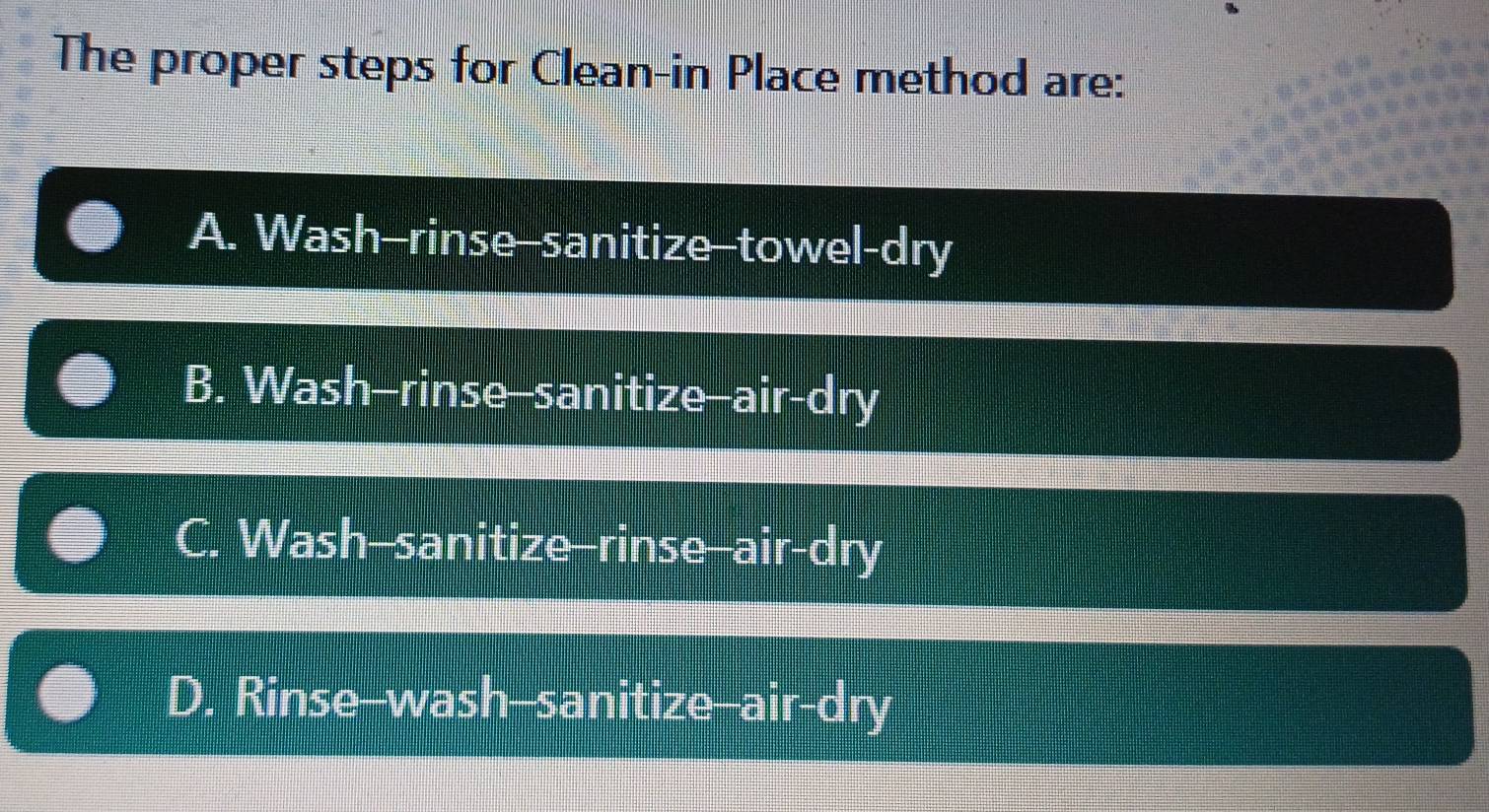 The proper steps for Clean-in Place method are:
A. Wash-rinse-sanitize-towel-dry
B. Wash-rinse-sanitize-air-dry
C. Wash-sanitize-rinse--air-dry
D. Rinse--wash--sanitize--air-dry