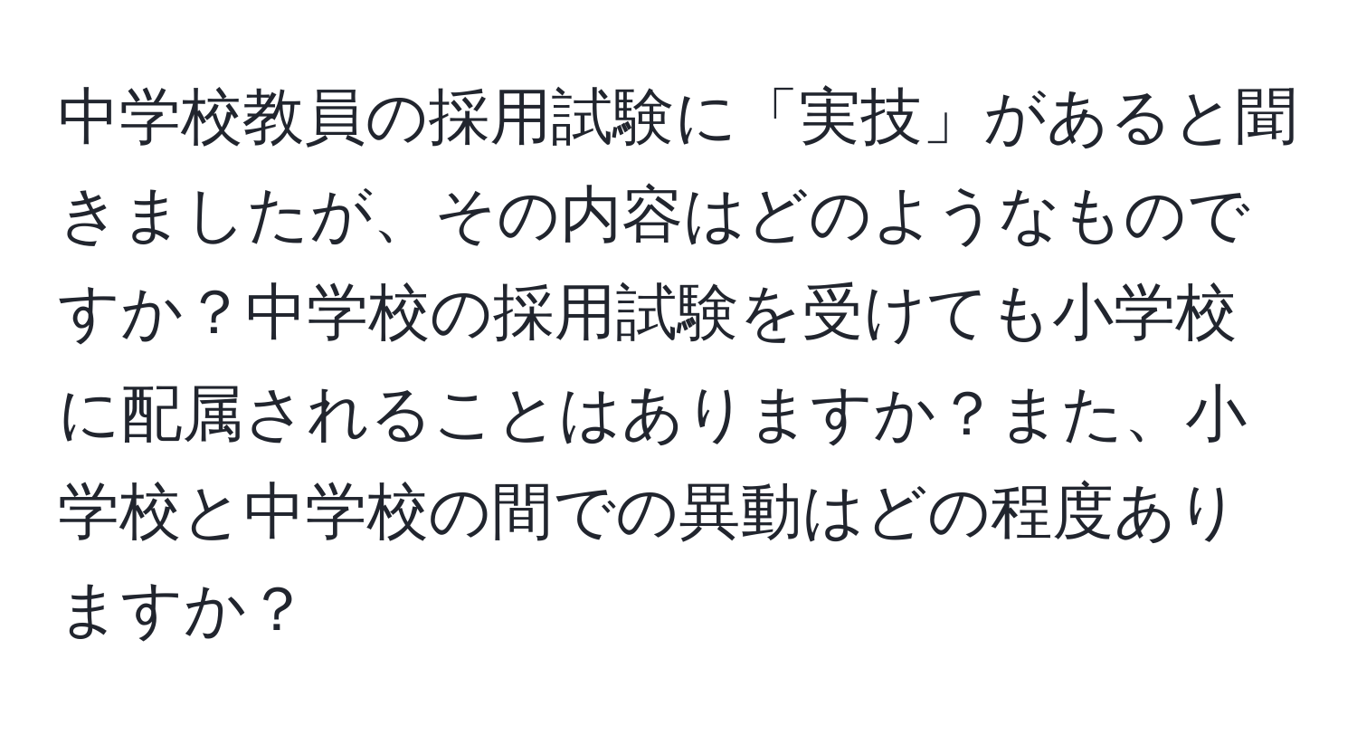 中学校教員の採用試験に「実技」があると聞きましたが、その内容はどのようなものですか？中学校の採用試験を受けても小学校に配属されることはありますか？また、小学校と中学校の間での異動はどの程度ありますか？