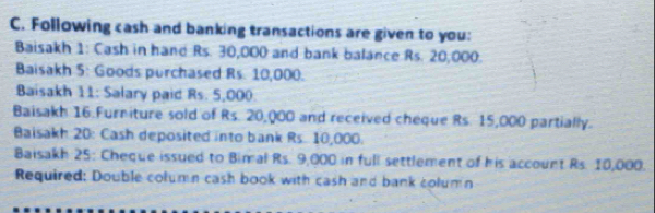 Following cash and banking transactions are given to you: 
Baisakh 1: Cash in hand Rs. 30,000 and bank balance Rs. 20,000. 
Baisakh 5: Goods purchased Rs. 10,000. 
Baisakh 11: Salary paid Rs. 5,000
Baisakh 16 Furniture sold of Rs. 20,000 and received cheque Rs. 15,000 partially. 
Baisakh 20: Cash deposited into bank Rs. 10,000. 
Baisakh 25: Cheque issued to Bimal Rs. 9,000 in full settlement of his account Rs. 10,000. 
Required: Double column cash book with cash and bank column