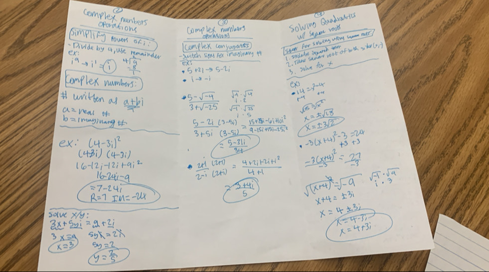 complex numbers operations complex numbers solving Quadrabics
(
wl Sqame roots
simplify rovns ofi
aporanions
complex consugares)
-Divide by 4, use remainder - switch signt for inasinany it
ex:
Iste for solving uhing s matr.
1. pyolabe squanch the ofbothxtheren)
i^9to i^1=(i beginarrayr 4encloselongdiv 9 -8 hline 1endarray exs
2. Tace sanary root
3. salve for x
Complex numbers
ex
beginarrayr sqrt(-1)· sqrt(4) 1· 2 endarray beginarrayr 14 r-4endarray =beginarrayr x^2-4 +4endarray
written as  (a+bi)/i   (5-sqrt(-4))/3+sqrt(-25)  sqrt(-1)· sqrt(25) sqrt(18)=sqrt(x^2) x=± sqrt(18)
real i
b= imnginang 
x=± 3sqrt(2)
 (5-2i(3-5i))/3+5i(3-5i) = (15+25i-6i+10i^2)/9-15i+15i-25i^2  -3(x+4)^2-3=24
ex. (4-3i)^2
(4-3i)(4-3i)
= (5-31i)/34 
16-12i-12i+9i^2  (2+i)/2-i beginarrayr (2+i) (2+i)endarray = (4+2i+2i+i^2)/4+1  frac -3(x+4)^2-3= 27/-3 
16-24i-9
=7-24i
R=7IM=-24
= (3+4i)/5  sqrt((x+4)^2)=sqrt(-9) beginarrayr sqrt(-1)· sqrt(9) 1· 3endarray
x+4=± 3i
solve xy:
x=4± 3;
3x+5yi=9+2i
x=4-4-3;
3x=a 5yx=2i
x=4+3i
x=3 5y=2
y= 2/5 