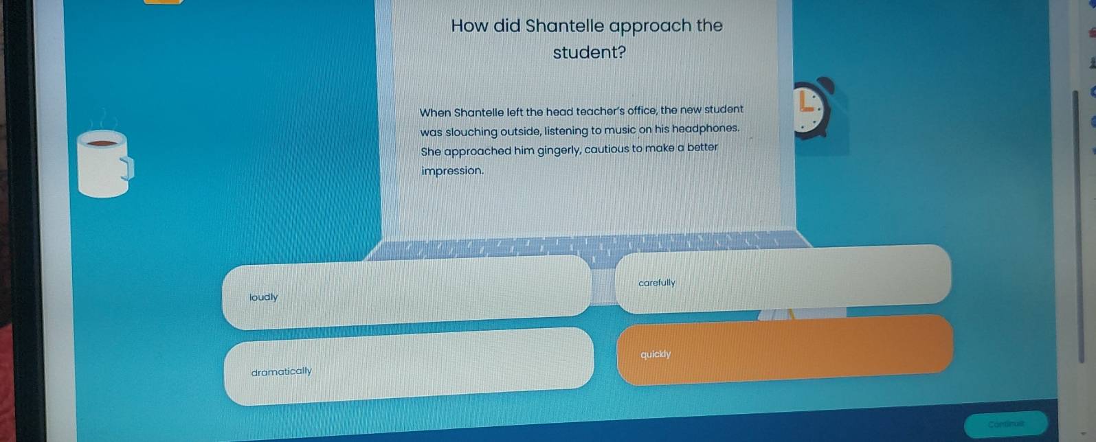 How did Shantelle approach the
student?
When Shantelle left the head teacher’s office, the new student
was slouching outside, listening to music on his headphones.
She approached him gingerly, cautious to make a better
impression.
carefully
loudly
dramatically quickly
Continus