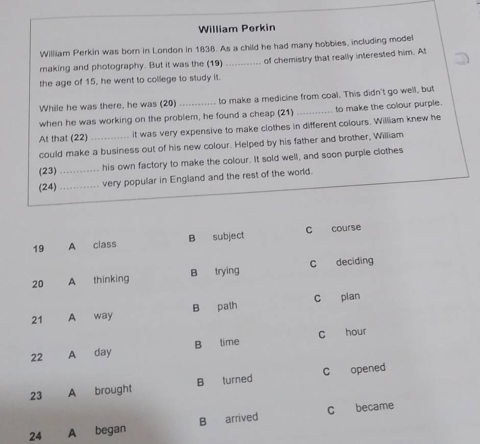 William Perkin
William Perkin was born in London in 1838. As a child he had many hobbies, including model
making and photography. But it was the (19) ... ..... of chemistry that really interested him. At
the age of 15, he went to college to study it.
While he was there, he was (20) to make a medicine from coal. This didn't go well, but
when he was working on the problem, he found a cheap (21) _to make the colour purple.
At that (22) _it was very expensive to make clothes in different colours. William knew he
could make a business out of his new colour. Helped by his father and brother, William
(23) _his own factory to make the colour. It sold well, and soon purple clothes
(24) _very popular in England and the rest of the world.
19 A class B subject C course
20 A thinking B trying C deciding
21 A way B path c plan
22 A day B time c hour
23 A brought B turned C opened
24 A began B arrived c became