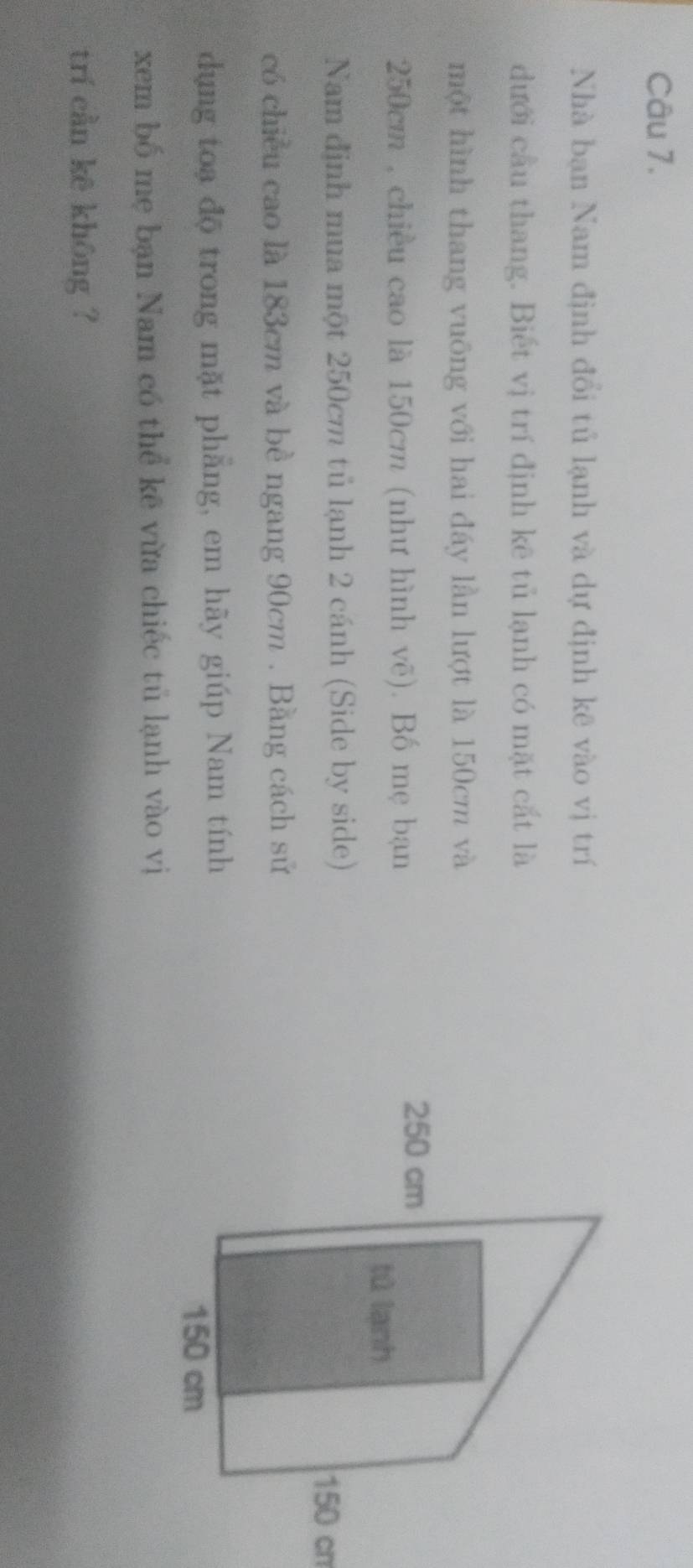 Nhà bạn Nam định đổi tủ lạnh và dự định kê vào vị trí 
dưới cầu thang. Biết vị trí định kê tủ lạnh có mặt cắt là 
một hình thang vuông với hai đáy lần lượt là 150cm và
250cm , chiều cao là 150cm (như hình vẽ). Bố mẹ bạn 
Nam định mua một 250cm tủ lạnh 2 cánh (Side by side) 
có chiều cao là 183cm và bề ngang 90cm. Bằng cách sử 
dụng toa độ trong mặt phẳng, em hãy giúp Nam tính 
xem bố mẹ bạn Nam có thể kẽ vừa chiếc tủ lạnh vào vị 
trí cần kē khōng ?