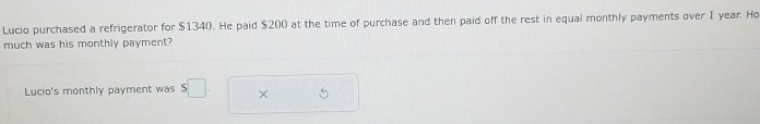 Lucio purchased a refrigerator for $1340. He paid $200 at the time of purchase and then paid off the rest in equal monthly payments over I year. Ho 
much was his monthly payment? 
Lucio's monthly payment was s□. ×