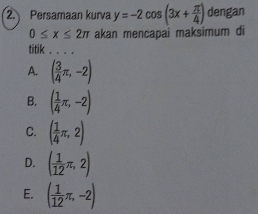 Persamaan kurva y=-2cos (3x+ π /4 ) dengan
0≤ x≤ 2π akan mencapai maksimum di
titik . . . .
A. ( 3/4 π ,-2)
B. ( 1/4 π ,-2)
C. ( 1/4 π ,2)
D. ( 1/12 π ,2)
E. ( 1/12 π ,-2)