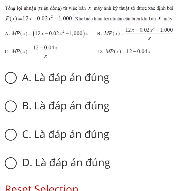 Tổng lợi nhuận (triệu đồng) từ việc bán X máy ảnh kỳ thuật số được xác định bởi
P(x)=12x-0.02x^2-1,000. Xác biểu hàm lợi nhuận cận biên khi bán X máy.
A. MP(x)=(12x-0.02x^2-1,000)x B. MP(x)= (12x-0.02x^2-1,000)/x 
D.
C. MP(x)= (12-0.04x)/x  MP(x)=12-0.04x
A. Là đáp án đúng
B. Là đáp án đúng
C. Là đáp án đúng
D. Là đáp án đúng
Reset Selection